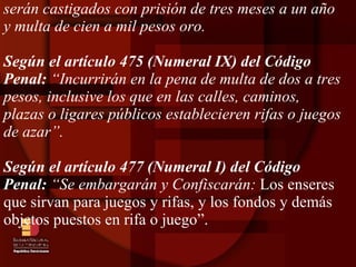 serán castigados con prisión de tres meses a un año y multa de cien a mil pesos oro. Según el artículo 475 (Numeral IX) del Código Penal:  “Incurrirán en la pena de multa de dos a tres pesos, inclusive los que en las calles, caminos, plazas o ligares públicos establecieren rifas o juegos de azar”. Según el artículo 477 (Numeral I) del Código Penal:  “Se embargarán y Confiscarán:  Los enseres que sirvan para juegos y rifas, y los fondos y demás objetos puestos en rifa o juego”. 