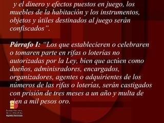 y el dinero y efectos puestos en juego, los muebles de la habitación y los instrumentos, objetos y útiles destinados al juego serán confiscados”.  Párrafo I:  “Los que establecieren o celebraren o tomaren parte en rifas o loterías no autorizadas por la Ley, bien que actúen como dueños, adminisradores, encargados, organizadores, agentes o adquirientes de los números de las rifas o loterías, serán castigados con prisión de tres meses a un año y multa de cien a mil pesos oro. 