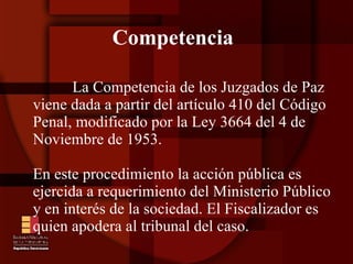 Competencia La Competencia de los Juzgados de Paz viene dada a partir del artículo 410 del Código Penal, modificado por la Ley 3664 del 4 de Noviembre de 1953.  En este procedimiento la acción pública es ejercida a requerimiento del Ministerio Público y en interés de la sociedad. El Fiscalizador es quien apodera al tribunal del caso. 