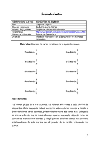 Buscando el entero

NOMBRE DEL JUEGO            BUSCANDO EL ENTERO
Tipo                        Juego de tarjetas
Material Necesario          Cartulina, goma, tijeras
Numero de jugadores         Grupos de cinco o seis alumnos
Referencias                 http://www.galeon.com/tallerdematematicas/juegos.htm
Niveles de utilización      Educación Secundaria
Objetivos                   Practicar operaciones en el conjunto de los números
                            racionales.

          Materiales: Un mazo de cartas constituido de la siguiente manera.


                            1                                            5
              2 cartas de                                  6 cartas de
                            2                                            6

                            1                                            1
              3 cartas de                                  8 cartas de
                            3                                            8

                            1                                            7
              4 cartas de                                  8 cartas de
                            4                                            8

                            3                                            1
              4 cartas de                                  9 cartas de
                            4                                            9

                            1                                            8
              6 cartas de                                  9 cartas de
                            6                                            9

Procedimiento:

Se forman grupos de 5 ó 6 alumnos. Se reparten tres cartas a cada uno de los
integrantes. Cada integrante deberá sumar los valores de las mismas y decide si
pide o toma más cartas del mazo, pudiendo tomar hasta dos cartas más. El objetivo
es acercarse lo más que se pueda al entero, una vez que nadie pide más cartas se
colocan las mismas sobre la mesa y se fija quien es el que se acerca más al entero
adjudicándosele de esta manera ser el ganador de la partida, obteniendo dos
puntos.



                                                                                   9
 