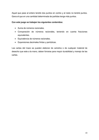 Aquel que pase al entero tendrá dos puntos en contra y el resto no tendrá puntos.
Gana el que en una cantidad determinada de partidas tenga más puntos.

Con este juego se trabajan los siguientes contenidos:

   •   Suma de números racionales.
   •   Comparación de números racionales, teniendo en cuenta fracciones
       equivalentes.
   •   Equivalencia de números racionales.
   •   Expansiones decimales finitas y periódicas.

Las cartas del mazo se pueden elaborar de cartulina o de cualquier material de
desecho que este a la mano, deben forrarse para mayor durabilidad y manejo de las
cartas.




                                                                              10
 