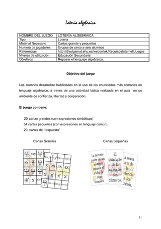 Lotería algebraica

NOMBRE DEL JUEGO          LOTERÍA ALGEBRAICA
Tipo                      Lotería
Material Necesario        Cartas grande y pequeñas
Numero de jugadores       Grupos de cinco a seis alumnos
Referencias               http://divulgamat.ehu.es/weborriak/RecursosInternet/Juegos
Niveles de utilización    Educación Secundaria
Objetivos                 Repasar el lenguaje algebraico.



                                Objetivo del juego


Los alumnos desarrollan habilidades en el uso de los enunciados más comunes en
lenguaje algebraico, a través de una actividad lúdica realizada en el aula en un
ambiente de confianza, libertad y cooperación.


El juego contiene:


   20 cartas grandes (con expresiones simbólicas)
   54 cartas pequeñas (con expresiones en lenguaje común)
   20 cartas de “respuesta”


         Cartas Grandes                                 Cartas pequeñas




                                                                                11
 