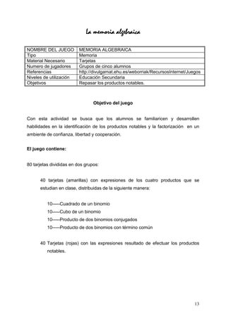 La memoria algebraica

NOMBRE DEL JUEGO          MEMORIA ALGEBRAICA
Tipo                      Memoria
Material Necesario        Tarjetas
Numero de jugadores       Grupos de cinco alumnos
Referencias               http://divulgamat.ehu.es/weborriak/RecursosInternet/Juegos
Niveles de utilización    Educación Secundaria
Objetivos                 Repasar los productos notables.



                                 Objetivo del juego


Con esta actividad se busca que los alumnos se familiaricen y desarrollen
habilidades en la identificación de los productos notables y la factorización en un
ambiente de confianza, libertad y cooperación.


El juego contiene:


80 tarjetas divididas en dos grupos:


      40 tarjetas (amarillas) con expresiones de los cuatro productos que se
      estudian en clase, distribuidas de la siguiente manera:


          10-----Cuadrado de un binomio
          10-----Cubo de un binomio
          10-----Producto de dos binomios conjugados
          10-----Producto de dos binomios con término común


      40 Tarjetas (rojas) con las expresiones resultado de efectuar los productos
          notables.




                                                                                 13
 