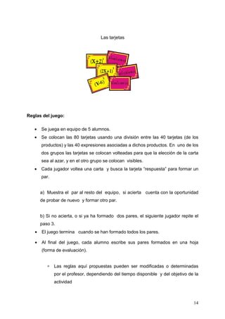 Las tarjetas




Reglas del juego:

   •   Se juega en equipo de 5 alumnos.
   •   Se colocan las 80 tarjetas usando una división entre las 40 tarjetas (de los
       productos) y las 40 expresiones asociadas a dichos productos. En uno de los
       dos grupos las tarjetas se colocan volteadas para que la elección de la carta
       sea al azar, y en el otro grupo se colocan visibles.
   •   Cada jugador voltea una carta y busca la tarjeta “respuesta” para formar un
       par.


       a) Muestra el par al resto del equipo, si acierta cuenta con la oportunidad
       de probar de nuevo y formar otro par.


       b) Si no acierta, o si ya ha formado dos pares, el siguiente jugador repite el
       paso 3.
   •   El juego termina cuando se han formado todos los pares.

   •   Al final del juego, cada alumno escribe sus pares formados en una hoja
       (forma de evaluación).


          ∗   Las reglas aquí propuestas pueden ser modificadas o determinadas
              por el profesor, dependiendo del tiempo disponible y del objetivo de la
              actividad



                                                                                  14
 