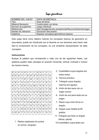geométrica
                                      Sopa geométrica
NOMBRE DEL JUEGO             SOPA GEOMÉTRICA
Tipo                         Sopa de letras
Material Necesario           Cuadriculado con letras
Numero de jugadores          Juego individual
Referencias                  http://divulgamat.ehu.es/weborriak/RecursosInternet/Juegos
Niveles de utilización       Educación Secundaria
Objetivos                    Repasar conceptos geométricos básicos.

Este juego tiene como objetivo retomar los conceptos básicos de geometría en
secundaria, puede ser introducido por el docente en sus lecciones para hacer más
fácil la comprensión de los conceptos, es una excelente representación de tales
conceptos.

Instrucciones
Busque la palabra que corresponda a cada una de las siguientes frases. Las
palabras pueden estar ubicadas en posición horizontal, vertical, inclinada e incluso
de manera inversa.

                                                  2. Cuadrilátero cuyos ángulos son
R A O S O L U C O N C                  E   J
                                                     todos rectos.
B N B A I R B B O P U U K
P T U T D I M            J   N L A     I   S      3. Término primitivo.

A R C O A O T O T C E                  R   E      4. Triángulo cuyos ángulos

R E C B R A Q M L N R                  S   G         internos son agudos.

A C U T A N G U L O A V M                         5. Unión de dos rayos con un

L T R U Y G U O P B D X E                            origen común.
E A X S O U C            I   L B O M N            6. Unión de una semi-recta con su
L N Z O B L A G U D O D T                            origen.
A G W T U O M M R A T A O                         7. Rayos cuya unión forma un
P U N T O I          D E E A M A C                   ángulo.
L L A D O S R R              I O D O N            8. Angulo cuya medida es 90
A O B T U S A N G U L O                    S         grados.
                                                 9. Triángulo que tiene un ángulo
                                                    obtuso. (plural)
   1. Rectas coplanares sin puntos
                                                 10. Cuadrilátero cuyos lados son
      en común. (singular)


                                                                                    15
 