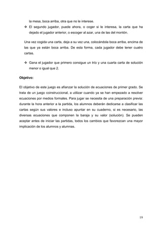 la mesa, boca arriba, otra que no le interese.
      El segundo jugador, puede ahora, o coger si le interesa, la carta que ha
      dejado el jugador anterior, o escoger al azar, una de las del montón.

   Una vez cogida una carta, deja a su vez una, colocándola boca arriba, encima de
   las que ya están boca arriba. De esta forma, cada jugador debe tener cuatro
   cartas.

      Gana el jugador que primero consigue un trío y una cuarta carta de solución
      menor o igual que 2.

Objetivo:

El objetivo de este juego es afianzar la solución de ecuaciones de primer grado. Se
trata de un juego coinstruccional, a utilizar cuando ya se han empezado a resolver
ecuaciones por medios formales. Para jugar se necesita de una preparación previa:
durante la hora anterior a la partida, los alumnos deberán dedicarse a clasificar las
cartas según sus valores e incluso apuntar en su cuaderno, si es necesario, las
diversas ecuaciones que componen la baraja y su valor (solución). Se pueden
aceptar antes de iniciar las partidas, todos los cambios que favorezcan una mayor
implicación de los alumnos y alumnas.




                                                                                  19
 