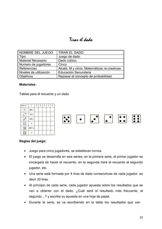 Tirar el dado

NOMBRE DEL JUEGO           TIRAR EL DADO
Tipo                       Juego de dado
Material Necesario         Dado cúbico
Numero de jugadores        Cinco
Referencias                Alcalá, M y otros. Matemáticas re-creativas
Niveles de utilización     Educación Secundaria
Objetivos                  Repasar el concepto de probabilidad.

Materiales:

Tablas para el recuento y un dado




Reglas del juego:

   •   Juego para cinco jugadores, se establecen turnos.
   •   El juego se desarrolla en seis series; en la primera serie, el primer jugador se
       encargará de hacer el recuento, en la segunda hará el recuento el segundo
       jugador, etc.
   •   Una serie está formada por 4 tiras de dado consecutivas de cada jugador, es
       decir 20 tiras.
   •   Al principio de cada serie, cada jugador apuesta sobre los resultados que se
       van a obtener con el dado, ¿Cuál será el resultado más frecuente, el
       segundo…? y escribe su apuesta en una hoja de papel.
   •   Durante la serie, se va escribiendo en la tabla los resultados que van



                                                                                    20
 
