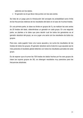 saliendo con los dados.
   •     El ganador es el que lleva más puntos con las seis series.

Se trata de un juego para la introducción del concepto de probabilidad como límite
de las frecuencias relativas de los resultados del dado en el caso de muchas tiradas.

En una primera parte, la clase se divide en grupos de 5 y se realizan las seis series
de 20 tiradas del dado, obteniéndose un ganador en cada grupo. En una segunda
parte, se plantea a la clase que para decidir cual de todos los ganadores es el
ganador absoluto del grupo, se va a jugar una serie con los resultados de todos los
grupos.

Para eso, cada jugador hace una nueva apuesta y se suma los resultados de las
tiradas de todos los grupos. El ganador absoluto será el alumno cuya apuesta sea la
más parecida al resultado global obtenido con todos los resultados parciales de cada
grupo.

Es de esperar que al sumar las 720 tiradas de dados hechas por los seis grupos de
clase (se supone grupos de 30), se obtengan resultados muy parecidos para las
frecuencias absolutas.




                                                                                   21
 