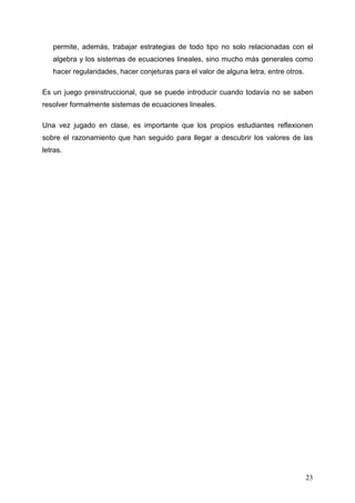 permite, además, trabajar estrategias de todo tipo no solo relacionadas con el
   algebra y los sistemas de ecuaciones lineales, sino mucho más generales como
   hacer regularidades, hacer conjeturas para el valor de alguna letra, entre otros.

Es un juego preinstruccional, que se puede introducir cuando todavía no se saben
resolver formalmente sistemas de ecuaciones lineales.

Una vez jugado en clase, es importante que los propios estudiantes reflexionen
sobre el razonamiento que han seguido para llegar a descubrir los valores de las
letras.




                                                                                       23
 