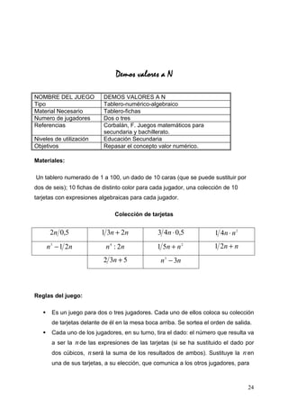Demos valores a N

NOMBRE DEL JUEGO           DEMOS VALORES A N
Tipo                       Tablero-numérico-algebraico
Material Necesario         Tablero-fichas
Numero de jugadores        Dos o tres
Referencias                Corbalán, F. Juegos matemáticos para
                           secundaria y bachillerato.
Niveles de utilización     Educación Secundaria
Objetivos                  Repasar el concepto valor numérico.

Materiales:

Un tablero numerado de 1 a 100, un dado de 10 caras (que se puede sustituir por
dos de seis); 10 fichas de distinto color para cada jugador, una colección de 10
tarjetas con expresiones algebraicas para cada jugador.

                               Colección de tarjetas


      2n 0,5              1 3n + 2n             3 4n ⋅ 0,5             1 4n ⋅ n 2
    n 3 − 1 2n              n 4 : 2n            1 5n + n 2             1 2n + n
                           2 3n + 5               n 3 − 3n



Reglas del juego:

       Es un juego para dos o tres jugadores. Cada uno de ellos coloca su colección
       de tarjetas delante de él en la mesa boca arriba. Se sortea el orden de salida.
       Cada uno de los jugadores, en su turno, tira el dado: el número que resulta va
       a ser lan de las expresiones de las tarjetas (si se ha sustituido el dado por
       dos cúbicos, n será la suma de los resultados de ambos). Sustituye la n en
       una de sus tarjetas, a su elección, que comunica a los otros jugadores, para



                                                                                    24
 
