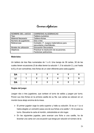 Carreras algebraicas

NOMBRE DEL JUEGO             CARRERAS ALGEBRAICAS
Tipo                         Tablero-numérico
Material Necesario           Tablero-fichas
Numero de jugadores          Dos o tres
Referencias                  Corbalán, F. Juegos matemáticos para
                             secundaria y bachillerato.
Niveles de utilización       Educación Secundaria
Objetivos                    Practicar la resolución de ecuaciones.
                             Factorizar polinomios.

Materiales:

Un tablero de tres filas numeradas de 1 a 6. Una baraja de 36 cartas, 30 de las
cuales tienen ecuaciones (5 de ellas tienen la solución 1; 5 la solución 2; y así hasta
la 6) y 6 son comodines; tres fichas de un color diferente para cada jugador.


   SA              1            2           3            4            5          6

    LI             1            2           3            4            5          6

   DA              1            2           3            4            5          6


Reglas del juego:

Juegan dos o tres jugadores, que sortean el turno de salida y juegan por turno.
Ponen sus tres fichas en la primera casilla de su fila. Las cartas se colocan en un
montón boca abajo encima de la mesa.

         El primer jugador coge la carta superior y halla su solución. Si es un 1 (o si
         había elegido un comodín) pasa una de sus fichas a la casilla 1. Si no pasa su
         turno. Devuelva la carta al montón, colocándola en otro lugar.
         En las siguientes jugadas, para avanzar una ficha a una casilla, ha de
         levantar una carta con una ecuación que tenga por solución el número de la


                                                                                     26
 