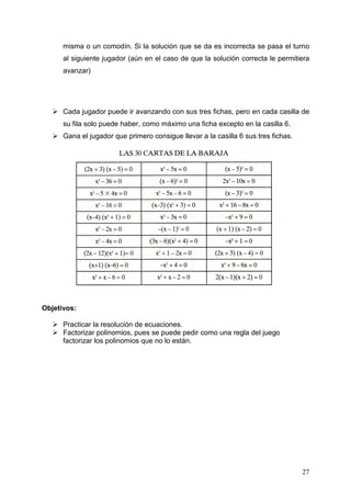 misma o un comodín. Si la solución que se da es incorrecta se pasa el turno
      al siguiente jugador (aún en el caso de que la solución correcta le permitiera
      avanzar)




      Cada jugador puede ir avanzando con sus tres fichas, pero en cada casilla de
      su fila solo puede haber, como máximo una ficha excepto en la casilla 6.
      Gana el jugador que primero consigue llevar a la casilla 6 sus tres fichas.




Objetivos:

      Practicar la resolución de ecuaciones.
      Factorizar polinomios, pues se puede pedir como una regla del juego
      factorizar los polinomios que no lo están.




                                                                                    27
 