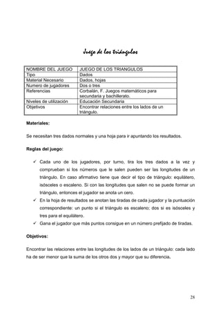 Juego de los triángulos

NOMBRE DEL JUEGO            JUEGO DE LOS TRIANGULOS
Tipo                        Dados
Material Necesario          Dados, hojas
Numero de jugadores         Dos o tres
Referencias                 Corbalán, F. Juegos matemáticos para
                            secundaria y bachillerato.
Niveles de utilización      Educación Secundaria
Objetivos                   Encontrar relaciones entre los lados de un
                            triángulo.

Materiales:

Se necesitan tres dados normales y una hoja para ir apuntando los resultados.

Reglas del juego:

       Cada uno de los jugadores, por turno, tira los tres dados a la vez y
       comprueban si los números que le salen pueden ser las longitudes de un
       triángulo. En caso afirmativo tiene que decir el tipo de triángulo: equilátero,
       isósceles o escaleno. Si con las longitudes que salen no se puede formar un
       triángulo, entonces el jugador se anota un cero.
       En la hoja de resultados se anotan las tiradas de cada jugador y la puntuación
       correspondiente: un punto si el triángulo es escaleno; dos si es isósceles y
       tres para el equilátero.
       Gana el jugador que más puntos consigue en un número prefijado de tiradas.

Objetivos:

Encontrar las relaciones entre las longitudes de los lados de un triángulo: cada lado
ha de ser menor que la suma de los otros dos y mayor que su diferencia.




                                                                                   28
 