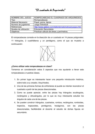 “El cuadrado de Arquímedes”

NOMBRE DEL JUEGO           ROMPECABEZAS EL CUADRADO DE ARQUÍMEDES
Tipo                       Rompecabezas
Material Necesario         Papel, goma, tijeras
Numero de jugadores        Juego individual
Referencias                http://www.galeon.com/tallerdematematicas/juegos.htm
Niveles de utilización     Educación Secundaria
Objetivos                  Practicar cálculo de áreas y perímetros.


El rompecabezas consiste en la disección de un cuadrado en 14 piezas poligonales:
11 triángulos, 2 cuadriláteros y un pentágono, como el que se muestra a
continuación:




¿Como utilizar este rompecabezas en clase?
Tomemos en consideración estos 5 aspectos que nos ayudarán a llevar este
rompecabezas a nuestras clases.


   1. En primer lugar es interesante hacer una pequeña introducción histórica,
      sobre todo a su creador, Arquímedes.
   2. Una de las primeras formas de enfrentarse al puzzle es intentar reconstruir el
      cuadrado a partir de las piezas diseccionadas.
   3. Como se puede apreciar, entre las piezas hay triángulos acutángulos,
      rectángulos y obtusángulos, por lo que es muy interesante estudiar los
      ángulos de cada una de las piezas.
   4. Se pueden construir triángulos, cuadrados, rombos, rectángulos, romboides,
      trapecios,    trapezoides,   pentágonos,    hexágonos,    con    las   piezas
      diseccionadas, facilitándole al docente el estudio de dichas figuras en
      secundaria.




                                                                                  2
 