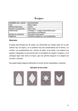 Buscágono
NOMBRE DEL JUEGO            BUSCAGONO
Tipo                        Mazo cartas
Material Necesario          Cartas
Numero de jugadores         Dos o tres
Referencias                 Corbalán, F. Juegos matemáticos para
                            secundaria y bachillerato.
Niveles de utilización      Educación Secundaria
Objetivos                   Identificar polígonos y sus propiedades.

Materiales:

El juego está formado por 39 cartas, con información por ambas caras. En la cara
anterior hay una figura y en la posterior hay tres características de la misma y su
nombre. Las características son: número de lados; si los lados y los ángulos son
iguales o desiguales, lo que permite decir si el polígono es regular o irregular, y si al
prolongar algún lado corta a la figura, que nos permite asegurar si el polígono es
convexo o cóncavo.

Se pueden elegir polígonos diferentes en función de las necesidades o intereses

                               Ejemplos de las cartas.




                                                                                      32
 