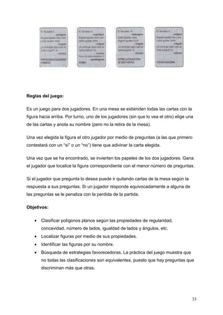Reglas del juego:

Es un juego para dos jugadores. En una mesa se extienden todas las cartas con la
figura hacia arriba. Por turno, uno de los jugadores (sin que lo vea el otro) elige una
de las cartas y anota su nombre (pero no la retira de la mesa).

Una vez elegida la figura el otro jugador por medio de preguntas (a las que primero
contestará con un “sí” o un “no”) tiene que adivinar la carta elegida.

Una vez que se ha encontrado, se invierten los papeles de los dos jugadores. Gana
el jugador que localice la figura correspondiente con el menor número de preguntas.

Si el jugador que pregunta lo desea puede ir quitando cartas de la mesa según la
respuesta a sus preguntas. Si un jugador responde equivocadamente a alguna de
las preguntas se le penaliza con la perdida de la partida.

Objetivos:

    •   Clasificar polígonos planos según las propiedades de regularidad,
        concavidad, número de lados, igualdad de lados y ángulos, etc.
    •   Localizar figuras por medio de sus propiedades.
    •   Identificar las figuras por su nombre.
    •   Búsqueda de estrategias favorecedoras. La práctica del juego muestra que
        no todas las clasificaciones son equivalentes, puesto que hay preguntas que
        discriminan más que otras.




                                                                                      33
 