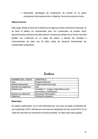 Desarrollar estrategias de localización de puntos en el plano
              conociendo informaciones de la “distancia” de otros puntos al mismo.

Observaciones:

Este juego añade el tema de la distancia de algunos puntos próximos al buscado. Si
se tiene el tablero sin coordenadas pero con cuadriculas, se pueden hacer
aproximaciones preinstruccionales sobre la manera de señalar de la forma más fácil
posible una cuadrícula en un mapa del tesoro, y discutir las ventajas e
inconvenientes de cada una de ellas, antes de introducir formalmente las
coordenadas cartesianas.




                                    Simétrico
NOMBRE DEL JUEGO           SIMETRICO
Tipo                       Papel-Cuadrícula
Material Necesario         Papel-Cuadrícula-Lápiz
Numero de jugadores        Dos
Referencias                Corbalán, F. Juegos matemáticos para
                           secundaria y bachillerato.
Niveles de utilización     Educación Secundaria
Objetivos                  Practicar la simetría.

Materiales:

Un papel cuadriculado, en el cual delimitaremos una zona de juego constituida por
una cuadricula 10x12, dividida por una recta de separación en dos zonas 6x10. En la
mitad de esta línea se encuentra el punto de partida. Un lápiz para cada jugador.




                                                                                     36
 