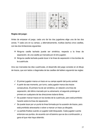 Reglas del juego:

Antes de empezar el juego, cada uno de los dos jugadores elige una de las dos
zonas. Y cada uno en su campo, y alternativamente, inutiliza (tacha) cinco casillas,
con las dos limitaciones siguientes:

      Ninguna casilla tachada puede ser simétrica, respecto a la línea de
      separación, de una casilla ya marcada por el otro jugador.
      Ninguna casilla tachada puede tocar ni la línea de separación ni los bordes de
      la cuadrícula.

Una vez marcadas las diez cuadrículas, el desarrollo del juego consiste en el dibujo
de trazos, que son lados o diagonales de las casillas del tablero siguiendo las reglas:




      El primer jugador marca un trazo en su campo apartir del punto central.
      A partir de ese momento, por turno, cada jugador marca dos trazos
      consecutivos. El primero ha de ser simétrico, en relación a la línea de
      separación, del último marcado por su adversario; el segundo prolonga el
      primero en cualquiera de las direcciones todavía libres.
      Se pueden marcar trazos en los bordes de la cuadrícula, pero está prohibido
      hacerlo sobre la línea de separación.
      Se puede tocar por un punto la línea formada por la sucesión de trazos, pero
      está prohibido atravesarla o volver a marcar un trazo ya dibujado.
      La partida finaliza cuando un jugador esté bloqueado. Cada jugador cuenta
      entonces sus puntos, de acuerdo con el baremo que se da a continuación, y
      gana el que más haya obtenido.




                                                                                    37
 