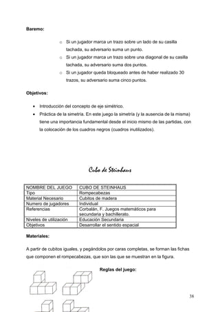 Baremo:

                 o Si un jugador marca un trazo sobre un lado de su casilla
                     tachada, su adversario suma un punto.
                 o Si un jugador marca un trazo sobre una diagonal de su casilla
                     tachada, su adversario suma dos puntos.
                 o Si un jugador queda bloqueado antes de haber realizado 30
                     trazos, su adversario suma cinco puntos.

Objetivos:

   •   Introducción del concepto de eje simétrico.
   •   Práctica de la simetría. En este juego la simetría (y la ausencia de la misma)
       tiene una importancia fundamental desde el inicio mismo de las partidas, con
       la colocación de los cuadros negros (cuadros inutilizados).




                                Cubo de Steinhaus

NOMBRE DEL JUEGO           CUBO DE STEINHAUS
Tipo                       Rompecabezas
Material Necesario         Cubitos de madera
Numero de jugadores        Individual
Referencias                Corbalán, F. Juegos matemáticos para
                           secundaria y bachillerato.
Niveles de utilización     Educación Secundaria
Objetivos                  Desarrollar el sentido espacial

Materiales:

A partir de cubitos iguales, y pegándolos por caras completas, se forman las fichas
que componen el rompecabezas, que son las que se muestran en la figura.

                                      Reglas del juego:




                                                                                      38
 