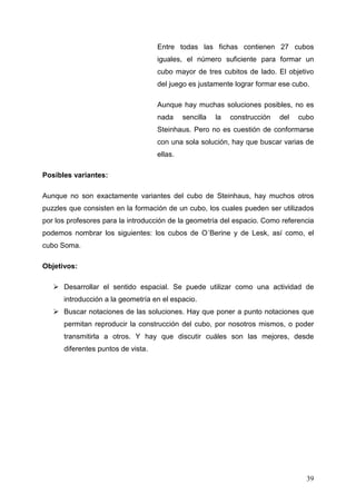 Entre todas las fichas contienen 27 cubos
                                    iguales, el número suficiente para formar un
                                    cubo mayor de tres cubitos de lado. El objetivo
                                    del juego es justamente lograr formar ese cubo.

                                    Aunque hay muchas soluciones posibles, no es
                                    nada     sencilla   la   construcción   del   cubo
                                    Steinhaus. Pero no es cuestión de conformarse
                                    con una sola solución, hay que buscar varias de
                                    ellas.

Posibles variantes:

Aunque no son exactamente variantes del cubo de Steinhaus, hay muchos otros
puzzles que consisten en la formación de un cubo, los cuales pueden ser utilizados
por los profesores para la introducción de la geometría del espacio. Como referencia
podemos nombrar los siguientes: los cubos de O´Berine y de Lesk, así como, el
cubo Soma.

Objetivos:

      Desarrollar el sentido espacial. Se puede utilizar como una actividad de
      introducción a la geometría en el espacio.
      Buscar notaciones de las soluciones. Hay que poner a punto notaciones que
      permitan reproducir la construcción del cubo, por nosotros mismos, o poder
      transmitirla a otros. Y hay que discutir cuáles son las mejores, desde
      diferentes puntos de vista.




                                                                                    39
 