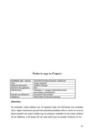 Cuatro en raya en el espacio

NOMBRE DEL JUEGO          CUATRO EN RAYA EN EL ESPACIO
Tipo                      Juego espacial
Material Necesario        Tablero-Clavijas
Numero de jugadores       Dos
Referencias               Corbalán, F. Juegos matemáticos para
                          secundaria y bachillerato.
Niveles de utilización    Educación Secundaria
Objetivos                 Desarrollar la intuición espacial

Materiales:

Se necesitan cuatro tableros con 16 agujeros cada uno (formando una cuadrado
4x4) y algún mecanismo que permita colocarlos paralelos entre sí, como se ve en la
figura (pueden ser cuatro varillas que se coloquen verticales en los cuatro vértices
de los tableros), y 64 lavijas (32 de cada color) que se puedan introducir en los



                                                                                 40
 