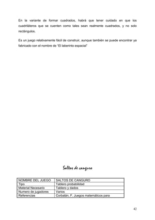 En la variante de formar cuadrados, habrá que tener cuidado en que los
cuadriláteros que se cuenten como tales sean realmente cuadrados, y no solo
rectángulos.

Es un juego relativamente fácil de construir, aunque también se puede encontrar ya
fabricado con el nombre de “El laberinto espacial”




                                Saltos de canguro

NOMBRE DEL JUEGO           SALTOS DE CANGURO
Tipo                       Tablero probabilidad
Material Necesario         Tablero y dados
Numero de jugadores        Varios
Referencias                Corbalán, F. Juegos matemáticos para



                                                                               42
 