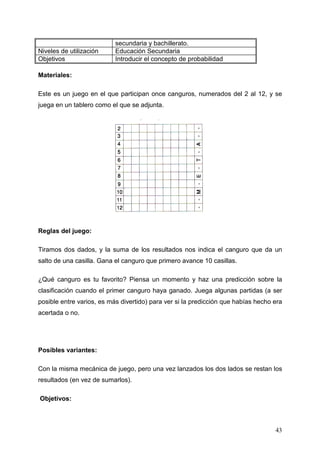 secundaria y bachillerato.
Niveles de utilización     Educación Secundaria
Objetivos                  Introducir el concepto de probabilidad

Materiales:

Este es un juego en el que participan once canguros, numerados del 2 al 12, y se
juega en un tablero como el que se adjunta.




Reglas del juego:

Tiramos dos dados, y la suma de los resultados nos indica el canguro que da un
salto de una casilla. Gana el canguro que primero avance 10 casillas.

¿Qué canguro es tu favorito? Piensa un momento y haz una predicción sobre la
clasificación cuando el primer canguro haya ganado. Juega algunas partidas (a ser
posible entre varios, es más divertido) para ver si la predicción que habías hecho era
acertada o no.




Posibles variantes:

Con la misma mecánica de juego, pero una vez lanzados los dos lados se restan los
resultados (en vez de sumarlos).

Objetivos:



                                                                                   43
 
