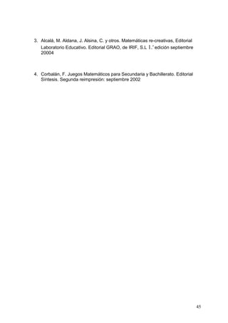 3. Alcalá, M. Aldana, J. Alsina, C. y otros. Matemáticas re-creativas, Editorial
                                                           a
   Laboratorio Educativo. Editorial GRAO, de IRIF, S.L 1. edición septiembre
   20004



4. Corbalán, F. Juegos Matemáticos para Secundaria y Bachillerato. Editorial
   Síntesis. Segunda reimpresión: septiembre 2002




                                                                                   45
 