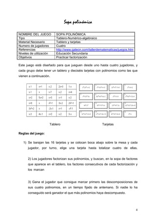 Sopa polinómica
                                    polinómica

NOMBRE DEL JUEGO         SOPA POLINÓMICA
Tipo                     Tablero-Numérico-algebraico
Material Necesario       Tablero y tarjetas
Numero de jugadores      Cuatro
Referencias              http://www.galeon.com/tallerdematematicas/juegos.htm
Niveles de utilización   Educación Secundaria
Objetivos                Practicar factorización

Este juego está diseñado para que jueguen desde uno hasta cuatro jugadores, y
cada grupo debe tener un tablero y dieciséis tarjetas con polinomios como las que
vienen a continuación.




                     Tablero                             Tarjetas

Reglas del juego:

   1) Se barajan las 16 tarjetas y se colocan boca abajo sobre la mesa y cada
      jugador, por turno, elige una tarjeta hasta totalizar cuatro de ellas.


      2) Los jugadores factorizan sus polinomios, y buscan, en la sopa de factores
      que aparece en el tablero, los factores consecutivos de cada factorización y
      los marcan


      3) Gana el jugador que consigue marcar primero las descomposiciones de
      sus cuatro polinomios, en un tiempo fijado de antemano. Si nadie lo ha
      conseguido será ganador el que más polinomios haya descompuesto.




                                                                                4
 