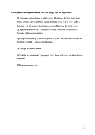 Los objetivos que pretendemos con este juego son los siguientes:

      1) Factorizar polinomios de grado tres con dificultades de todo tipo (raíces
      reales simples, raíces dobles o triples, factores del tipo (a ⋅ x + b ) , factor   x,
      factores   ( x ± a ) , usando factores comunes, el teorema del factor, etc.)
      2) Aplicar los métodos de factorización vistos en el aula: factor común,
      formulas notables, inspección.

      3) Comprobar que hay polinomios que no pueden factorizarse totalmente en
      factores de grado 1, razonando el porqué.


      3) Trabajar el cálculo mental.


      4) Trabajar la relación raíz (solución o cero) de un polinomio con la de factor y
      viceversa.


      5) Resolver ecuaciones.




                                                                                              5
 