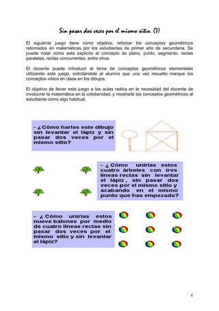 Sin pasar dos veces por el mismo sitio. (7)
El siguiente juego tiene como objetivo, reforzar los conceptos geométricos
retomados en matemáticas por los estudiantes de primer año de secundaria. Se
puede notar como está explícito el concepto de plano, punto, segmento, rectas
paralelas, rectas concurrentes, entre otros.

El docente puede introducir el tema de conceptos geométricos elementales
utilizando este juego, solicitándole al alumno que una vez resuelto marque los
conceptos vistos en clase en los dibujos.

El objetivo de llevar este juego a las aulas radica en la necesidad del docente de
involucrar la matemática en la cotidianidad, y mostrarle los conceptos geométricos al
estudiante como algo habitual.




                                                                                   6
 