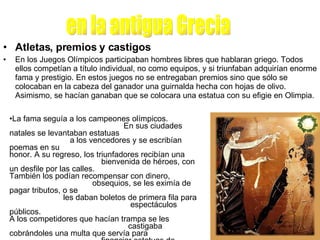 Atletas, premios y castigos En los Juegos Olímpicos participaban hombres libres que hablaran griego. Todos ellos competían a título individual, no como equipos, y si triunfaban adquirían enorme fama y prestigio. En estos juegos no se entregaban premios sino que sólo se colocaban en la cabeza del ganador una guirnalda hecha con hojas de olivo. Asimismo, se hacían ganaban que se colocara una estatua con su efigie en Olimpia.  en la antigua Grecia La fama seguía a los campeones olímpicos.  En sus ciudades natales se levantaban estatuas  a los vencedores y se escribían poemas en su  honor. A su regreso, los triunfadores recibían una  bienvenida de héroes, con un desfile por las calles.  También los podían recompensar con dinero,  obsequios, se les eximía de pagar tributos, o se  les daban boletos de primera fila para  espectáculos públicos. A los competidores que hacían trampa se les  castigaba cobrándoles una multa que servía para  financiar estatuas de bronce en honor de Zeus que se ponían en el camino al estadio Olímpico, en las cuales se escribía el nombre del tramposo y su ofensa. 