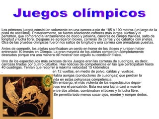 Los primeros juegos consistían solamente en una carrera a pie de 185 ó 190 metros (un largo de la pista de atletismo). Posteriormente, se fueron añadiendo carreras más largas, luchas y el pentatlón, que comprendía lanzamientos de disco y jabalina, carreras de campo traviesa, salto de longitud y lucha libre. Después se agregaron boxeo, carreras de carros y de caballos con jinetes. Otra de las pruebas olímpicas fueron los saltos de longitud y una carrera con armaduras puestas.  Antes de competir, los atletas sacrificaban un cerdo en honor de los dioses y juraban haber entrenado 10 meses en Olimpia. La gran mayoría de los atletas competían completamente desnudos porque era una manera de mostrar con orgullo su condición física.  Uno de los espectáculos más exitosos de los Juegos eran las carreras de cuadrigas, es decir, carrozas tiradas por cuatro caballos. Hay noticias de competencias en las que participaban hasta 40 cuadrigas. Tenían que recorrer a máxima velocidad 15 kilómetros .  en 12 vueltas, en medio de polvo, caídas y  vuelcos. Había aurigas (conductores de cuadrigas) que perdían la vida en estas peligrosas competencia.    Sin embargo, el más violenta de los espectáculos depor- tivos era el pancatrión: Esta era una lucha casi a muerte entre dos atletas, combinaban el boxeo y la lucha libre.  Se permitía todo menos sacar ojos, morder y romper dedos. Juegos olímpicos 