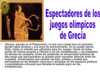 Olimpia, situada en el Peloponeso, no era una ciudad sino un santuario donde había templos y una zona de entrenamiento. En la ciudad vecina, Élide, había un estadio que utilizaban para los Juegos. Gente de todas partes de Grecia acudían a Olimpia a ver las competencias, y se instalaban en tiendas de campaña. Entre los asistentes se encontraban políticos de alto rango que aprovechaban la ocasión para concertar alianzas entre las ciudades, comerciantes que vendían de todo, artistas y poetas que participaban en los festejos nocturnos o actuaban en los espacios públicos y espectadores comunes que llenaban el estadio para ver las competencias. Espectadores de los juegos olímpicos de Grecia 