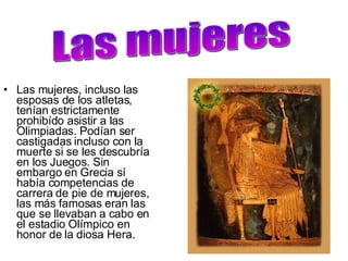 Las mujeres, incluso las esposas de los atletas, tenían estrictamente prohibído asistir a las Olimpiadas. Podían ser castigadas incluso con la muerte si se les descubría en los Juegos. Sin embargo en Grecia sí había competencias de carrera de pie de mujeres, las más famosas eran las que se llevaban a cabo en el estadio Olímpico en honor de la diosa Hera.  Las mujeres 