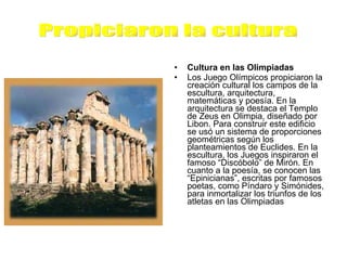 Cultura en las Olimpiadas Los Juego Olímpicos propiciaron la creación cultural los campos de la escultura, arquitectura, matemáticas y poesía. En la arquitectura se destaca el Templo de Zeus en Olimpia, diseñado por Libon. Para construir este edificio se usó un sistema de proporciones geométricas según los planteamientos de Euclides. En la escultura, los Juegos inspiraron el famoso “Discóbolo” de Mirón. En cuanto a la poesía, se conocen las “Epinicianas”, escritas por famosos poetas, como Píndaro y Simónides, para inmortalizar los triunfos de los atletas en las Olimpiadas  Propiciaron la cultura 