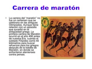 La carrera del “maratón” no fue un certamen que se celebrara en las antiguas Olimpiadas. Aunque tiene relación con un episodio que sucedió en la antigüedad griega. La primera carrera de Maratón ocurrió en el año 490 antes de nuestra Era, cuando el soldado Filípides corrió 40 kilómetros para buscar refuerzos para los griegos después de la batalla de Maratón, en donde se enfrentaron atenienses contra persas.  Carrera de maratón 
