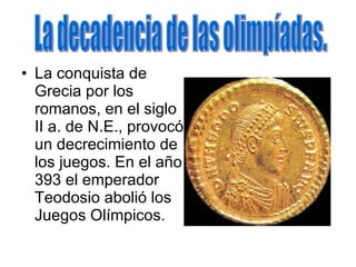 La conquista de Grecia por los romanos, en el siglo II a. de N.E., provocó un decrecimiento de los juegos. En el año 393 el emperador Teodosio abolió los Juegos Olímpicos. La decadencia de las olimpíadas. 