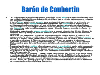 Casi 20 siglos después el barón de Coubertin, proveniente de una  familia  de la aristocracia francesa, en un viaje realizado al estadio Olímpico de Grecia, tuvo la brillante idea de reiniciar los juegos que se realizaban en la antigua ciudad de Olimpia. El Barón,  hombre  que a pesar de la  presión  de su familia cambió la carrera militar por la docencia, con estudios de derecho y su  ideología  siempre enmarcada dentro de la  igualdad  social, entendió que la actividad deportiva de aquel entonces era solo privilegio de las clases adineradas de la Gran Bretaña. Consideró entonces la necesidad de masificarla dentro de toda la  población , reconociendo sus beneficios en el  desarrollo  de madurez, nobleza, capacidad trabajo y bienestar físico que generaba el esfuerzo y la sana competencia. Aliados a esa idea estaban los  avances tecnológicos  de la segunda mitad del siglo XIX, con el invento de los buques a vapor y el telégrafo, situación afortunada que acortaba las distancias entre los diferentes continentes. Hacia el año 1894, el Barón de Coubertin dio origen al movimiento olímpico mundial, al convocar a 14 países creándose el primer Comité Olímpico Internacional (COI), con sede en la prestigiosa  universidad  parisina de la Sorbona. Dentro de ese contexto académico se adjudicaron los primeros juegos olímpicos de la era moderna a la ciudad de Atenas en reconocimiento histórico a los juegos de la antigüedad. En el mismo congreso fue elegido el primer presidente del COI, cargo asumido por el griego Demetrios Bikelas, mientras que el Barón del deporte como se le llamó a Coubertin, ocupó el cargo de secretario general. A pesar de las dificultades  políticas  y financieras que afrontó  la organización  y gracias a diferentes aportes económicos, especialmente el de un acaudalado comerciante griego llamado George Averof, residente en Alejandría, el quien aportó un millón de dracmas para la  construcción  del estadio olímpico, se logró la inauguración de los juegos por e rey Jorge l en el año 1896 en el monumental estadio olímpico de Grecia y ante 70.000 espectadores. En ellos participaron 311 atletas de 11 países y a pesar de los reveses de la mayoría de los atletas griegos, el humilde panadero Spiridon Louis consiguió el triunfo en la Maratón de 42 kilómetros. La prueba, una de las más prestigiosas de la competencia olímpica, fue diseñada recordando la gesta heroica del soldado ateniense que en la antigüedad y después de la batalla, recorrió la misma distancia entre el valle de Maratón y Atenas para anunciar la gran noticia del triunfo de los atenienses sobre los persas. Al terminar su recorrido, cayó muerto por la fatiga y el cansancio. Barón de Coubertin 