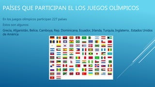 PAÍSES QUE PARTICIPAN EL LOS JUEGOS OLÍMPICOS
En los juegos olímpicos participan 227 países
Estos son algunos:
Grecia, Afganistán, Belice, Camboya, Rep. Dominicana, Ecuador, Irlanda, Turquía, Inglaterra , Estados Unidos
de América
 