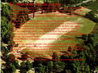 El desarrollo de los juegos  Un a ñ o antes del comienzo de las competiciones, los atletas que aspiraban a participar en ellas deb í an entrenarse en su propia polis y, un mes antes de las pruebas en Elis ciudad situada a 50 Km. de Olimpia. La condici ó n de griego era indispensable para poder participar, requisito que termin ó  con la conquista romana. Se supone que la duraci ó n de los Juegos fueron de seis d í as En las v í speras de los Juegos Ol í mpicos, jueces, atletas y entrenadores abandonaban Elis y se dirigen a Olimpia ante el altar de Zeus, los atletas, padres, hermanos hac í an un juramento que no iban a delinquir en nada contra los Juegos Ol í mpicos. Los atletas tambi é n hac í an un juramento manifestando que durante 10 meses sucesivos hab í an seguido estrictamente las normas del entrenamiento. El festival Ol í mpico comenzaba con el concurso de los heraldos y trompeteros. El segundo d í a estaba destinado a las competiciones de los j ó venes. El tercer d í a se desarrollaban las actividades ecuestres en el hip ó dromo, el espect á culo ol í mpico m á s emocionante. El cuarto d í a se realizaba el solemne ritual en honor a Zeus y el sacrificio de 100 bueyes en su honor. Al quinto d í a se realizaba el d í aulo, el d ó lico, la lucha, el pugilato y el pancracio. El d í a finalizaba con la hoplitodrom í a. El sexto d í a, era el cierre de los juegos, se realizaban la entrega de premios. 