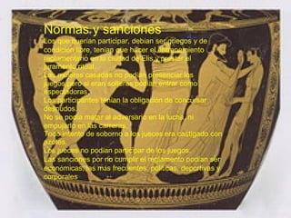 Normas y sanciones  Los que quer í an participar, deb í an ser griegos y de condici ó n libre, ten í an que hacer el entrenamiento reglamentario en la ciudad de Elis y prestar el juramento ritual.  Las mujeres casadas no pod í an presenciar los juegos,pero si eran solteras podian entrar como espectadoras.  Los participantes ten í an la obligaci ó n de concursar desnudos.  No se pod í a matar al adversario en la lucha, ni empujarlo en las carreras.  Todo intento de soborno a los jueces era castigado con azotes.  Los jueces no pod í an participar de los juegos.  Las sanciones por no cumplir el reglamento pod í an ser econ ó micas, las m á s frecuentes, pol í ticas, deportivas y corporales 