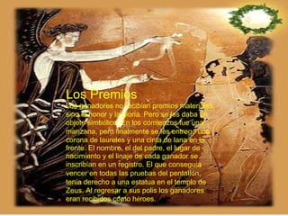 Los Premios  Los ganadores no recib í an premios materiales, sino el honor y la gloria. Pero se les daba un objeto simb ó lico. En los comienzos fue una manzana, pero finalmente se les entreg ó  una corona de laureles y una cinta de lana en la frente. El nombre, el del padre, el lugar de nacimiento y el linaje de cada ganador se inscrib í an en un registro. El que consegu í a vencer en todas las pruebas del pentatl ó n, ten í a derecho a una estatua en el templo de Zeus. Al regresar a sus polis los ganadores eran recibidos como h é roes. 