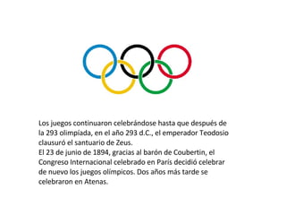 Los juegos continuaron celebrándose hasta que después de la 293 olimpíada, en el año 293 d.C., el emperador Teodosio clausuró el santuario de Zeus.  El 23 de junio de 1894, gracias al barón de Coubertin, el Congreso Internacional celebrado en París decidió celebrar de nuevo los juegos olímpicos. Dos años más tarde se celebraron en Atenas. 