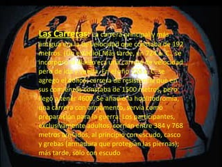 Las Carreras :   La carrera principal y más antigua era la de velocidad que constaba de 192 metros. (Un estadio) Más tarde, en 724 a. C., se incorporó el díaulo era una carrera de velocidad pero de ida y vuelta. En el año 720 a. C. se agregó el dólico; carrera de resistencia que en sus comienzos constaba de 1500 metros, pero llegó a tener 4600. Se añadió la hoplitodromía, una carrera con armamento, servía como preparación para la guerra. Los participantes, exclusivamente adultos, corrían entre 384 y 768 metros armados, al principio con escudo, casco y grebas (armadura que protegían las piernas); más tarde, solo con escudo Las Carreras:  La carrera principal y m á s antigua era la de velocidad que constaba de 192 metros. (Un estadio) M á s tarde, en 724   a.   C., se incorpor ó  el d í aulo era una carrera de velocidad pero de ida y vuelta. En el a ñ o 720   a.   C. se agreg ó  el d ó lico; carrera de resistencia que en sus comienzos constaba de 1500 metros, pero lleg ó  a tener 4600. Se a ñ adi ó  la hoplitodrom í a, una carrera con armamento, serv í a como preparaci ó n para la guerra. Los participantes, exclusivamente adultos, corr í an entre 384 y 768 metros armados, al principio con escudo, casco y grebas (armadura que proteg í an las piernas); m á s tarde, solo con escudo. Las Carreras:  La carrera principal y m á s antigua era la de velocidad que constaba de 192 metros. (Un estadio) M á s tarde, en 724   a.   C., se incorpor ó  el d í aulo era una carrera de velocidad pero de ida y vuelta. En el a ñ o 720   a.   C. se agreg ó  el d ó lico; carrera de resistencia que en sus comienzos constaba de 1500 metros, pero lleg ó  a tener 4600. Se a ñ adi ó  la hoplitodrom í a, una carrera con armamento, serv í a como preparaci ó n para la guerra. Los participantes, exclusivamente adultos, corr í an entre 384 y 768 metros armados, al principio con escudo, casco y grebas (armadura que proteg í an las piernas); m á s tarde, solo con escudo. Las Carreras:  La carrera principal y m á s antigua era la de velocidad que constaba de 192 metros. (Un estadio) M á s tarde, en 724   a.   C., se incorpor ó  el d í aulo era una carrera de velocidad pero de ida y vuelta. En el a ñ o 720   a.   C. se agreg ó  el d ó lico; carrera de resistencia que en sus comienzos constaba de 1500 metros, pero lleg ó  a tener 4600. Se a ñ adi ó  la hoplitodrom í a, una carrera con armamento, serv í a como preparaci ó n para la guerra. Los participantes, exclusivamente adultos, corr í an entre 384 y 768 metros armados, al principio con escudo, casco y grebas (armadura que proteg í an las piernas); m á s tarde, solo con escudo. 