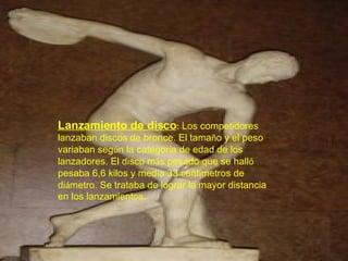 Lanzamiento de disco :   Los competidores lanzaban discos de bronce. El tama ñ o y el peso variaban seg ú n la categor í a de edad de los lanzadores. El disco m á s pesado que se hall ó  pesaba 6,6 kilos y med í a 33 cent í metros de di á metro. Se trataba de lograr la mayor distancia en los lanzamientos. 