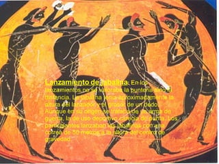 Lanzamiento de jabalina :   En los lanzamientos no se valoraba la punter í a sino la distancia. La jabalina ten í a aproximadamente la altura del lanzador y el grosor de un dedo. Aunque en su origen se trataba de un arma de guerra, la de uso deportivo carec í a de punta. Los participantes lanzaban las jabalinas con una correa de 50 metros a la altura del centro de gravedad. 