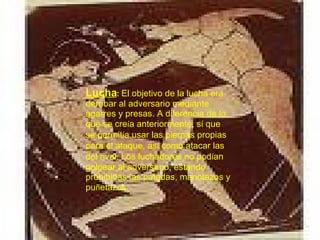 Lucha :   El objetivo de la lucha era derribar al adversario mediante agarres y presas. A diferencia de lo que se cre í a anteriormente, s í  que se permit í a usar las piernas propias para el ataque, as í  como atacar las del rival. Los luchadores no pod í an golpear al adversario, estando prohibidas las patadas, manotazos y pu ñ etazos. 