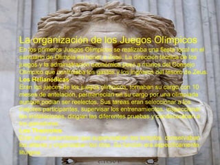 La organizaci ó n de los Juegos Ol í mpicos  En los primeros Juegos Ol í mpicos se realizaba una fiesta local en el santuario de Olimpia en honor a Zeus. La direcci ó n t é cnica de los juegos y la administraci ó n econ ó mica pas ó  a manos del Consejo Ol í mpico que controlaba los gastos y los ingresos del tesoro de Zeus. Los Hellan ó dicas  Eran los jueces de los juegos ol í mpicos, tomaban su cargo con 10 meses de antelaci ó n, permanec í an en su cargo por una olimp í ada aunque pod í an ser reelectos. Sus tareas eran seleccionar a los mejores participantes, supervisar los entrenamientos, inspeccionar las instalaciones, dirig í an las diferentes pruebas y condecoraban a los ganadores. Los The ó colos  Eran altos sacerdotes que supervisaban los templos, conservaban los altares y organizaban los ritos. Su funci ó n era espec í ficamente lit ú rgica. 