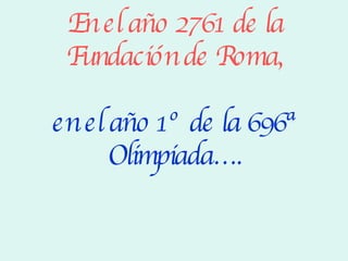 En el año 2761 de la Fundación de Roma, en el año 1º de la 696ª Olimpiada…. 